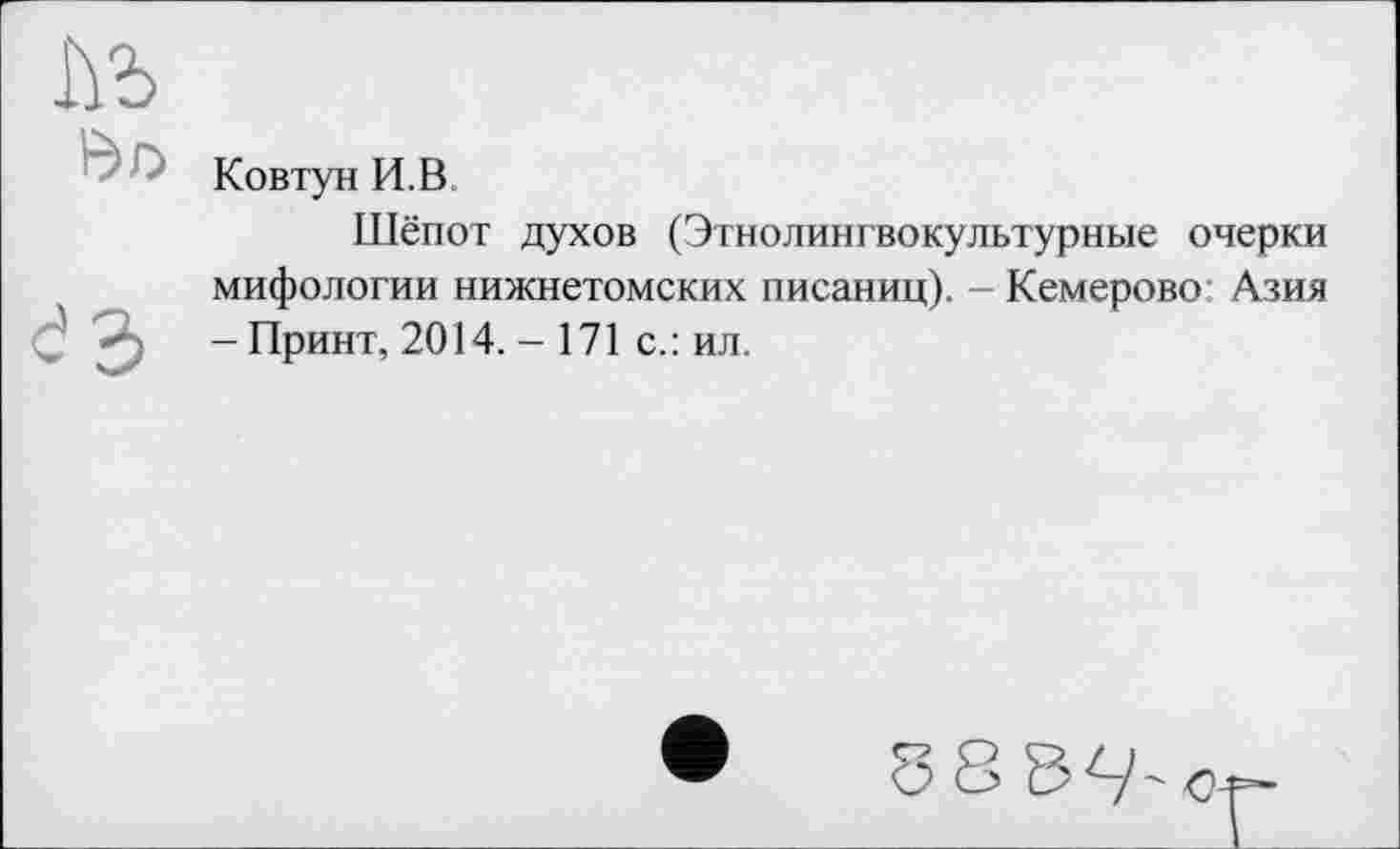 ﻿м
Ковтун И.В
Шёпот духов (Этнолингвокультурные очерки мифологии нижнетомских писаниц). - Кемерово Азия J -Принт, 2014. - 171 с.: ил.
б 8ЪЧ-с